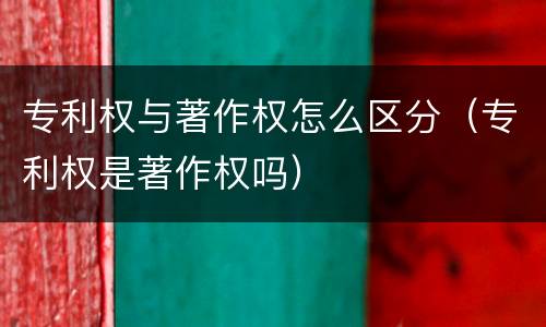 专利权与著作权怎么区分（专利权是著作权吗）