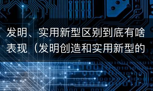 发明、实用新型区别到底有啥表现（发明创造和实用新型的区别）