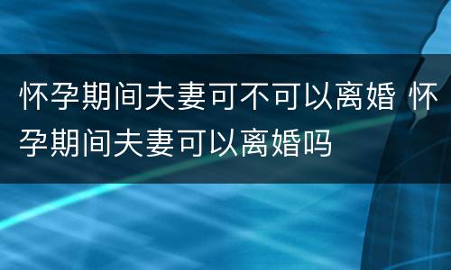 怀孕期间夫妻可不可以离婚 怀孕期间夫妻可以离婚吗