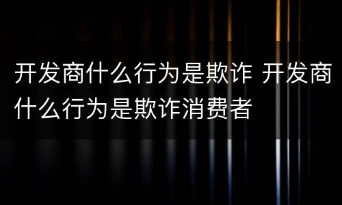 开发商什么行为是欺诈 开发商什么行为是欺诈消费者