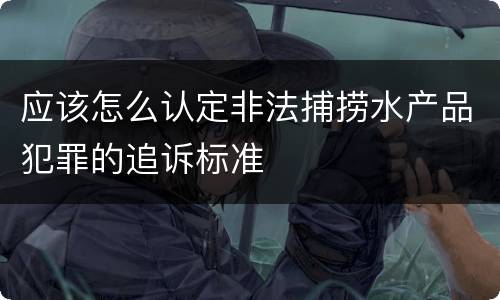 应该怎么认定非法捕捞水产品犯罪的追诉标准