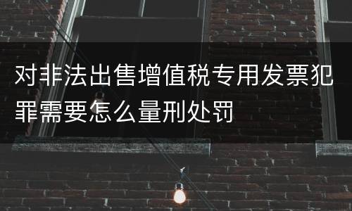 对非法出售增值税专用发票犯罪需要怎么量刑处罚
