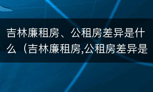 吉林廉租房、公租房差异是什么（吉林廉租房,公租房差异是什么原因）