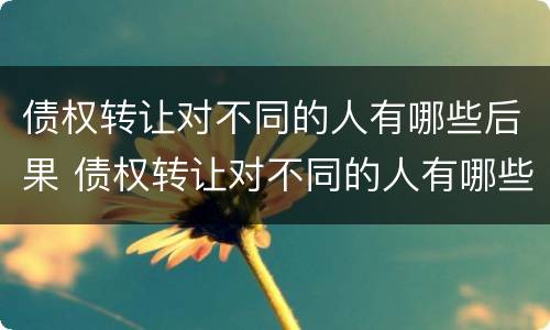 债权转让对不同的人有哪些后果 债权转让对不同的人有哪些后果和影响