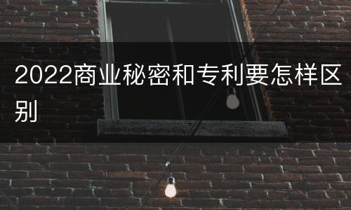 2022商业秘密和专利要怎样区别