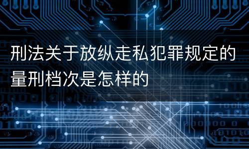 刑法关于放纵走私犯罪规定的量刑档次是怎样的