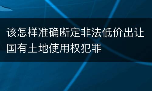 该怎样准确断定非法低价出让国有土地使用权犯罪