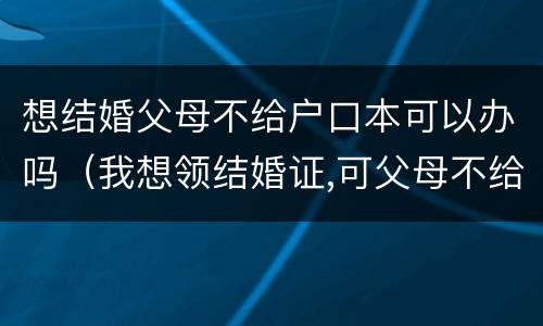 想结婚父母不给户口本可以办吗（我想领结婚证,可父母不给我户口本）