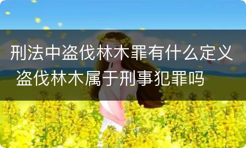 刑法中盗伐林木罪有什么定义 盗伐林木属于刑事犯罪吗