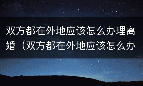 双方都在外地应该怎么办理离婚（双方都在外地应该怎么办理离婚手续）