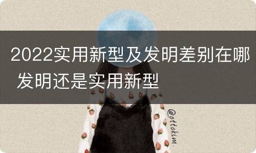 2022实用新型及发明差别在哪 发明还是实用新型