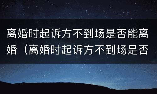 离婚时起诉方不到场是否能离婚（离婚时起诉方不到场是否能离婚呢）