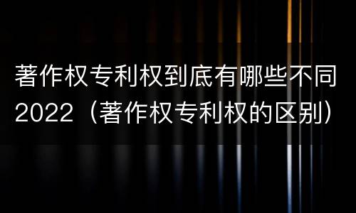 著作权专利权到底有哪些不同2022（著作权专利权的区别）