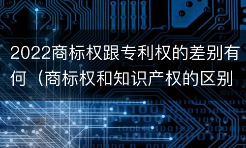 2022商标权跟专利权的差别有何（商标权和知识产权的区别）