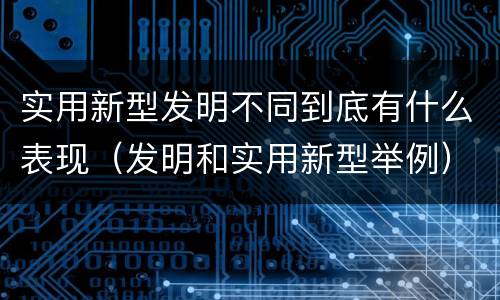 实用新型发明不同到底有什么表现（发明和实用新型举例）