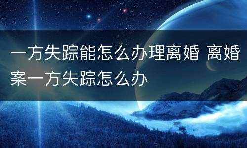 一方失踪能怎么办理离婚 离婚案一方失踪怎么办