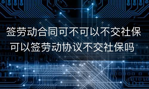 签劳动合同可不可以不交社保 可以签劳动协议不交社保吗