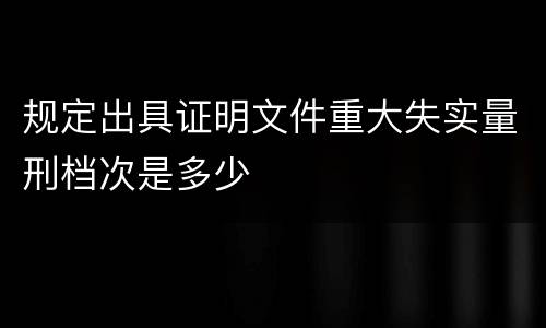 规定出具证明文件重大失实量刑档次是多少