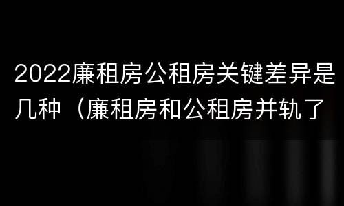 2022廉租房公租房关键差异是几种（廉租房和公租房并轨了吗）