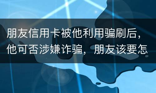 朋友信用卡被他利用骗刷后，他可否涉嫌诈骗，朋友该要怎样办