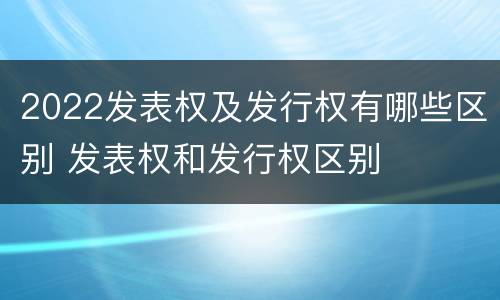 2022发表权及发行权有哪些区别 发表权和发行权区别