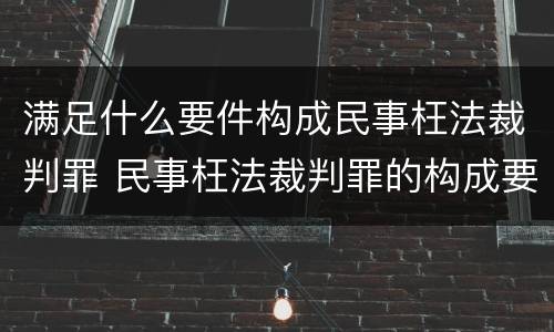 满足什么要件构成民事枉法裁判罪 民事枉法裁判罪的构成要件
