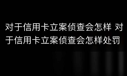 对于信用卡立案侦查会怎样 对于信用卡立案侦查会怎样处罚