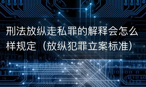 刑法放纵走私罪的解释会怎么样规定（放纵犯罪立案标准）
