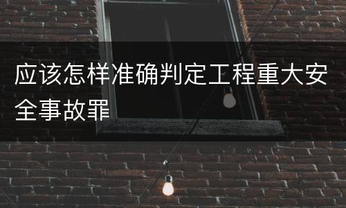 应该怎样准确判定工程重大安全事故罪