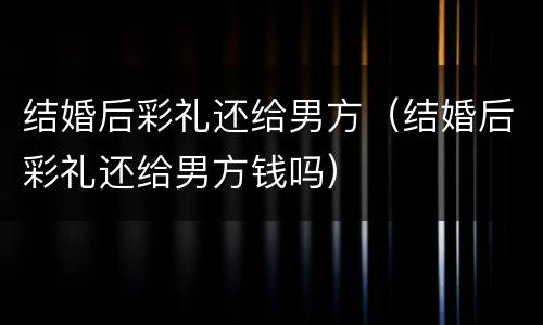 结婚后彩礼还给男方（结婚后彩礼还给男方钱吗）