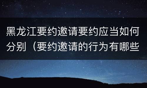 黑龙江要约邀请要约应当如何分别（要约邀请的行为有哪些）