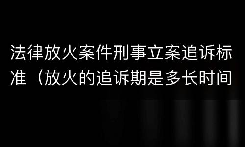 法律放火案件刑事立案追诉标准（放火的追诉期是多长时间）