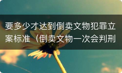 要多少才达到倒卖文物犯罪立案标准（倒卖文物一次会判刑吗）