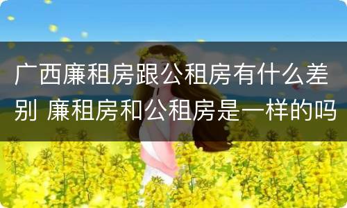 广西廉租房跟公租房有什么差别 廉租房和公租房是一样的吗