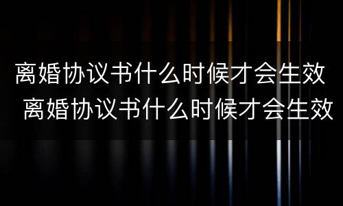离婚协议书什么时候才会生效 离婚协议书什么时候才会生效呢