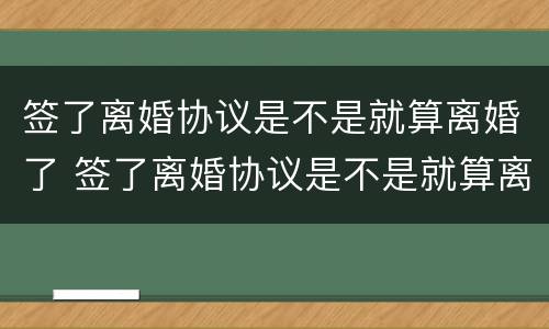 签了离婚协议是不是就算离婚了 签了离婚协议是不是就算离婚了吧