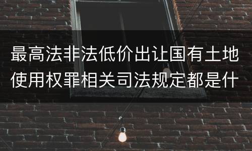 最高法非法低价出让国有土地使用权罪相关司法规定都是什么
