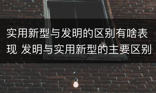 实用新型与发明的区别有啥表现 发明与实用新型的主要区别