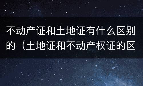 不动产证和土地证有什么区别的（土地证和不动产权证的区别）