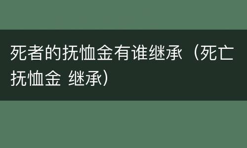 死者的抚恤金有谁继承（死亡抚恤金 继承）