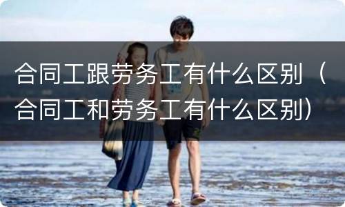 合同工跟劳务工有什么区别（合同工和劳务工有什么区别）