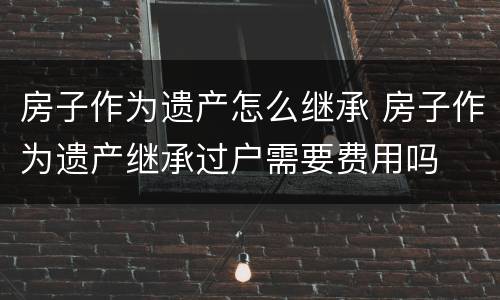 房子作为遗产怎么继承 房子作为遗产继承过户需要费用吗
