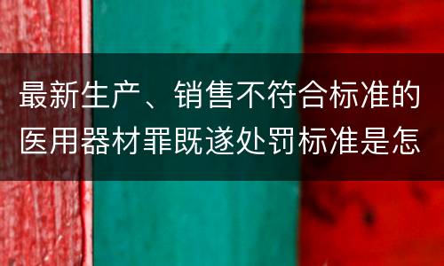 最新生产、销售不符合标准的医用器材罪既遂处罚标准是怎么样的