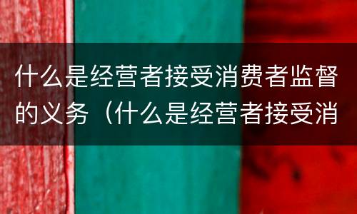 什么是经营者接受消费者监督的义务（什么是经营者接受消费者监督的义务包括）