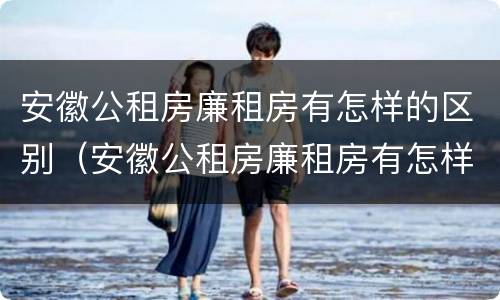 安徽公租房廉租房有怎样的区别（安徽公租房廉租房有怎样的区别呢）