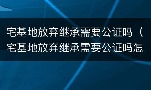 宅基地放弃继承需要公证吗（宅基地放弃继承需要公证吗怎么办）