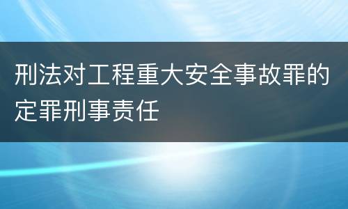 刑法对工程重大安全事故罪的定罪刑事责任