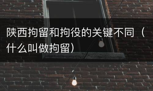 陕西拘留和拘役的关键不同（什么叫做拘留）