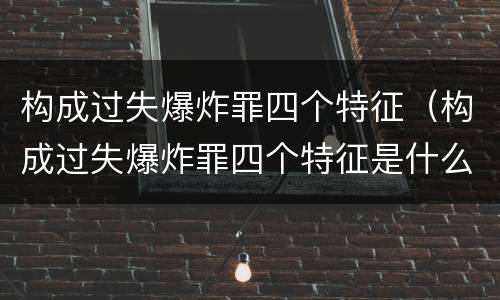 构成过失爆炸罪四个特征（构成过失爆炸罪四个特征是什么）