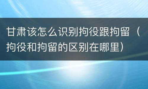 甘肃该怎么识别拘役跟拘留（拘役和拘留的区别在哪里）